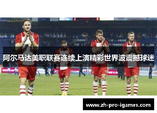 阿尔马达美职联赛连续上演精彩世界波震撼球迷